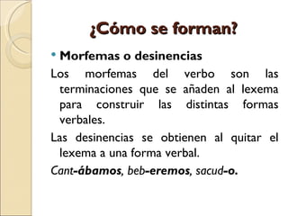 ¿Cómo se forman?
Morfemas o desinencias
Los morfemas del verbo son las
 terminaciones que se añaden al lexema
 para construir las distintas formas
 verbales.
Las desinencias se obtienen al quitar el
 lexema a una forma verbal.
Cant-ábamos, beb-eremos, sacud-o.
 