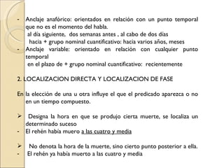 -   Anclaje anafórico: orientados en relación con un punto temporal
    que no es el momento del habla.
     al día siguiente, dos semanas antes , al cabo de dos días
      hacia + grupo nominal cuantificativo: hacia varios años, meses
-   Anclaje variable: orientado en relación con cualquier punto
    temporal
     en el plazo de + grupo nominal cuantificativo: recientemente

2. LOCALIZACION DIRECTA Y LOCALIZACION DE FASE

En la elección de una u otra influye el que el predicado aparezca o no
   en un tiempo compuesto.

 Designa la hora en que se produjo cierta muerte, se localiza un
  determinado suceso
- El rehén había muero a las cuatro y media

 No denota la hora de la muerte, sino cierto punto posterior a ella.
- El rehén ya había muerto a las cuatro y media
 