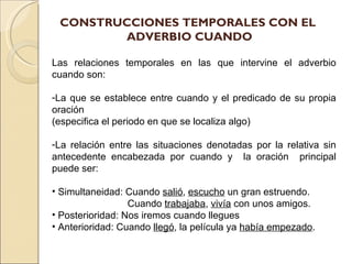 CONSTRUCCIONES TEMPORALES CON EL
        ADVERBIO CUANDO

Las relaciones temporales en las que intervine el adverbio
cuando son:

-La que se establece entre cuando y el predicado de su propia
oración
(especifica el periodo en que se localiza algo)

-La relación entre las situaciones denotadas por la relativa sin
antecedente encabezada por cuando y la oración principal
puede ser:

• Simultaneidad: Cuando salió, escucho un gran estruendo.
                  Cuando trabajaba, vivía con unos amigos.
• Posterioridad: Nos iremos cuando llegues
• Anterioridad: Cuando llegó, la película ya había empezado.
 