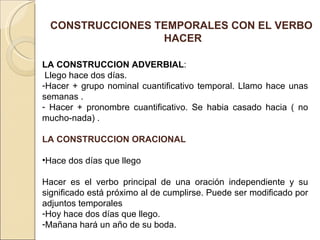 CONSTRUCCIONES TEMPORALES CON EL VERBO
                 HACER

LA CONSTRUCCION ADVERBIAL:
 Llego hace dos días.
-Hacer + grupo nominal cuantificativo temporal. Llamo hace unas
semanas .
- Hacer + pronombre cuantificativo. Se habia casado hacia ( no
mucho-nada) .

LA CONSTRUCCION ORACIONAL

•Hace dos días que llego

Hacer es el verbo principal de una oración independiente y su
significado está próximo al de cumplirse. Puede ser modificado por
adjuntos temporales
-Hoy hace dos días que llego.
-Mañana hará un año de su boda.
 
