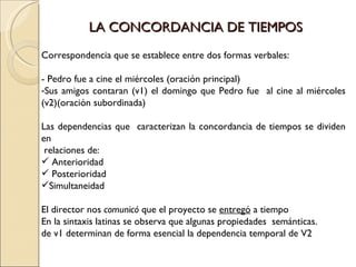 LA CONCORDANCIA DE TIEMPOS
Correspondencia que se establece entre dos formas verbales:

- Pedro fue a cine el miércoles (oración principal)
-Sus amigos contaran (v1) el domingo que Pedro fue al cine al miércoles
(v2)(oración subordinada)

Las dependencias que caracterizan la concordancia de tiempos se dividen
en
 relaciones de:
 Anterioridad
 Posterioridad
Simultaneidad

El director nos comunicó que el proyecto se entregó a tiempo
En la sintaxis latinas se observa que algunas propiedades semánticas.
de v1 determinan de forma esencial la dependencia temporal de V2
 