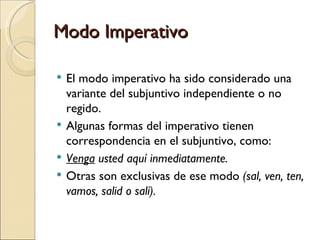 Modo Imperativo

   El modo imperativo ha sido considerado una
    variante del subjuntivo independiente o no
    regido.
   Algunas formas del imperativo tienen
    correspondencia en el subjuntivo, como:
   Venga usted aquí inmediatamente.
   Otras son exclusivas de ese modo (sal, ven, ten,
    vamos, salid o salí).
 