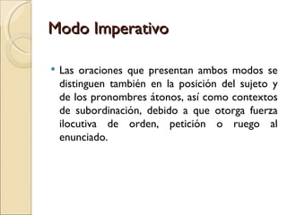 Modo Imperativo

   Las oraciones que presentan ambos modos se
    distinguen también en la posición del sujeto y
    de los pronombres átonos, así como contextos
    de subordinación, debido a que otorga fuerza
    ilocutiva de orden, petición o ruego al
    enunciado.
 