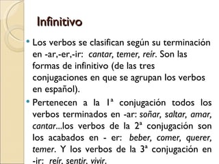 Infinitivo
 Los verbos se clasifican según su terminación
  en -ar,-er,-ir: cantar, temer, reír. Son las
  formas de infinitivo (de las tres
  conjugaciones en que se agrupan los verbos
  en español).
 Pertenecen a la 1ª conjugación todos los
  verbos terminados en -ar: soñar, saltar, amar,
  cantar...los verbos de la 2ª conjugación son
  los acabados en - er:  beber, comer, querer,
  temer. Y los verbos de la 3ª conjugación en
  -ir:  reír, sentir, vivir.
 