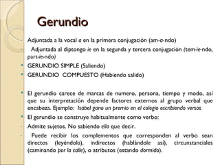 Gerundio
- Adjuntada a la vocal a en la primera conjugación (am-a-ndo)
-  Adjuntada al diptongo ie en la segunda y tercera conjugación (tem-ie-ndo,
  part-ie-ndo)
 GERUNDIO SIMPLE (Saliendo)
 GERUNDIO COMPUESTO (Habiendo salido)


 El gerundio carece de marcas de numero, persona, tiempo y modo, así
  que su interpretación depende factores externos al grupo verbal que
  encabeza. Ejemplo: Isabel gano un premio en el colegio escribiendo versos
 El gerundio se construye habitualmente como verbo:
- Admite sujetos. No sabiendo ella que decir.
-   Puede recibir los complementos que corresponden al verbo sean
  directos (leyéndolo), indirectos (hablándole así), circunstanciales
  (caminando por la calle), o atributos (estando dormido).
 