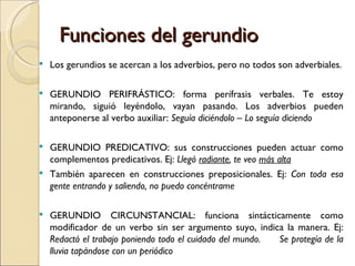 Funciones del gerundio
   Los gerundios se acercan a los adverbios, pero no todos son adverbiales.

   GERUNDIO PERIFRÁSTICO: forma perífrasis verbales. Te estoy
    mirando, siguió leyéndolo, vayan pasando. Los adverbios pueden
    anteponerse al verbo auxiliar: Seguía diciéndolo – Lo seguía diciendo

 GERUNDIO PREDICATIVO: sus construcciones pueden actuar como
  complementos predicativos. Ej: Llegó radiante, te veo más alta
 También aparecen en construcciones preposicionales. Ej: Con toda esa
  gente entrando y saliendo, no puedo concéntrame

   GERUNDIO CIRCUNSTANCIAL: funciona sintácticamente como
    modificador de un verbo sin ser argumento suyo, indica la manera. Ej:
    Redactó el trabajo poniendo todo el cuidado del mundo. Se protegía de la
    lluvia tapándose con un periódico
 