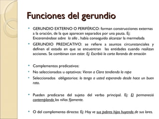 Funciones del gerundio
   GERUNDIO EXTERNO O PERIFÉRICO: forman construcciones externas
    a la oración, de la que aparecen separados por una pauta. Ej:
    Encaramándose sobre la silla , había conseguido alcanzar la mermelada
   GERUNDIO PREDICATIVO: se refiere a asuntos circunstanciales y
    definen el estado en que se encuentran las entidades cuando realizan
    acciones. Se combinan con estar. Ej: Escribió la carta llorando de emoción

   Complementos predicativos:
   No seleccionados u optativos: Vieron a Clara tendiendo la ropa
   Seleccionados obligatorios: lo tengo a usted esperando desde hace un buen
    rato.

   Pueden predicarse del sujeto del verbo principal. Ej: El permaneció
    contemplando los niños fijamente.

   O del complemento directo: Ej: Hoy ve sus pobres hijos huyendo de sus lares.
 