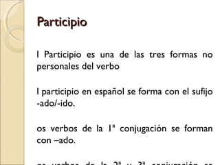 Participio

l Participio es una de las tres formas no
personales del verbo

l participio en español se forma con el sufijo
-ado/-ido.

os verbos de la 1ª conjugación se forman
con –ado.
 