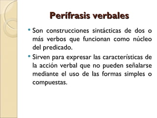 Perífrasis verbales
 Son construcciones sintácticas de dos o
  más verbos que funcionan como núcleo
  del predicado.
 Sirven para expresar las características de
  la acción verbal que no pueden señalarse
  mediante el uso de las formas simples o
  compuestas.
 