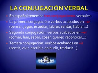 LA CONJUGACIÓN VERBALEn español tenemos tres conjugaciones verbales:La primera conjugación: verbos acabados en –ar(pensar, jugar, estudiar, labrar, sentar, hablar…)Segunda conjugación: verbos acabados en –er(comer, leer, saber, coser, querer, reconocer…)Tercera conjugación: verbos acabados en –ir (sentir, vivir, escribir, aplaudir, traducir…)
