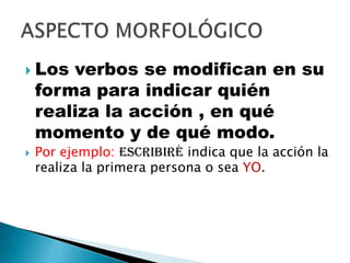 Los verbos se modifican en su forma para indicar quién realiza la acción , en qué momento y de qué modo.Por ejemplo: escribiré indica que la acción la realiza la primera persona o sea YO.ASPECTO MORFOLÓGICO