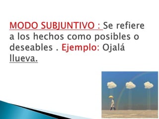 MODO SUBJUNTIVO : Se refiere a los hechos como posibles o deseables . Ejemplo: Ojalá llueva.