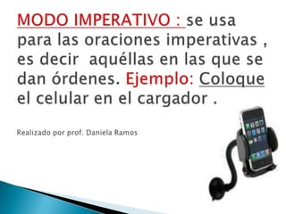 MODO IMPERATIVO : se usa para las oraciones imperativas , es decir  aquéllas en las que se dan órdenes. Ejemplo: Coloque el celular en el cargador . Realizado por prof. Daniela Ramos