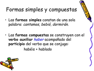 Formas simples y compuestas Las  formas simples  constan de una sola palabra:  cantamos ,  bebió ,  dormirán . Las  formas compuestas  se construyen con el  verbo auxiliar   haber  acompañado del  participio  del verbo que se conjuga:  habéis + hablado 