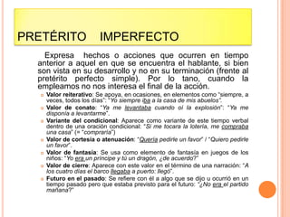 PRETÉRITO                 IMPERFECTO
    Expresa hechos o acciones que ocurren en tiempo
  anterior a aquel en que se encuentra el hablante, si bien
  son vista en su desarrollo y no en su terminación (frente al
  pretérito perfecto simple). Por lo tano, cuando la
  empleamos no nos interesa el final de la acción.
      Valor reiterativo: Se apoya, en ocasiones, en elementos como “siempre, a
       veces, todos los días”: “Yo siempre iba a la casa de mis abuelos”.
      Valor de conato: “Ya me levantaba cuando oí la explosión”: “Ya me
       disponía a levantarme”.
      Variante del condicional: Aparece como variante de este tiempo verbal
       dentro de una oración condicional: “Si me tocara la lotería, me compraba
       una casa” (= “compraría”)
      Valor de cortesía o atenuación: “Quería pedirle un favor” / “Quiero pedirle
       un favor”.
      Valor de fantasía: Se usa como elemento de fantasía en juegos de los
       niños: “Yo era un príncipe y tú un dragón, ¿de acuerdo?”
      Valor de cierre: Aparece con este valor en el término de una narración: “A
       los cuatro días el barco llegaba a puerto: llegó”.
      Futuro en el pasado: Se refiere con él a algo que se dijo u ocurrió en un
       tiempo pasado pero que estaba previsto para el futuro: “¿No era el partido
       mañana?”
 