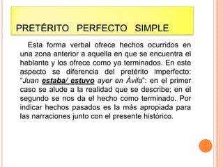 PRETÉRITO PERFECTO SIMPLE
   Esta forma verbal ofrece hechos ocurridos en
una zona anterior a aquella en que se encuentra el
hablante y los ofrece como ya terminados. En este
aspecto se diferencia del pretérito imperfecto:
“Juan estaba/ estuvo ayer en Ávila”: en el primer
caso se alude a la realidad que se describe; en el
segundo se nos da el hecho como terminado. Por
indicar hechos pasados es la más apropiada para
las narraciones junto con el presente histórico.
 