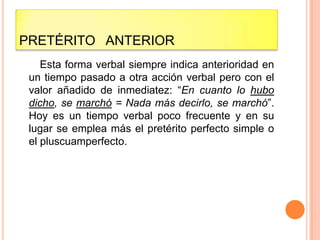 PRETÉRITO ANTERIOR
    Esta forma verbal siempre indica anterioridad en
 un tiempo pasado a otra acción verbal pero con el
 valor añadido de inmediatez: “En cuanto lo hubo
 dicho, se marchó = Nada más decirlo, se marchó”.
 Hoy es un tiempo verbal poco frecuente y en su
 lugar se emplea más el pretérito perfecto simple o
 el pluscuamperfecto.
 