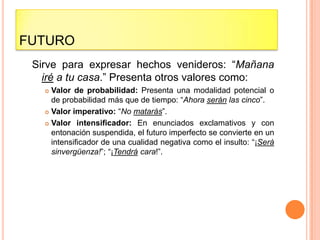 FUTURO
 Sirve para expresar hechos venideros: “Mañana
   iré a tu casa.” Presenta otros valores como:
    Valor de probabilidad: Presenta una modalidad potencial o
     de probabilidad más que de tiempo: “Ahora serán las cinco”.
    Valor imperativo: “No matarás”.

    Valor intensificador: En enunciados exclamativos y con
     entonación suspendida, el futuro imperfecto se convierte en un
     intensificador de una cualidad negativa como el insulto: “¡Será
     sinvergüenza!”; “¡Tendrá cara!”.
 