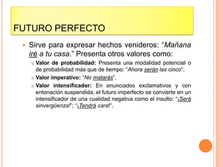 FUTURO PERFECTO
    Sirve para expresar hechos venideros: “Mañana
     iré a tu casa.” Presenta otros valores como:
      Valor de probabilidad: Presenta una modalidad potencial o
       de probabilidad más que de tiempo: “Ahora serán las cinco”.
      Valor imperativo: “No matarás”.

      Valor intensificador: En enunciados exclamativos y con
       entonación suspendida, el futuro imperfecto se convierte en un
       intensificador de una cualidad negativa como el insulto: “¡Será
       sinvergüenza!”; “¡Tendrá cara!”.
 