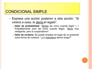 CONDICIONAL SIMPLE
    Expresa una acción posterior a otra acción: “Si
     viniera a casa, le daría el regalo”.
      Valor de probabilidad: “Serían las cinco cuando llegó” ( =
       Probablemente eran las cinco cuando llegó). “Sería muy
       inteligente, pero lo suspendieron”.
      Valor de cortesía: Se puede emplear en lugar de un presente
       como forma de cortesía: “¿Le importaría darme fuego?”
 