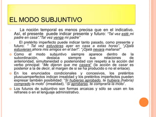 EL MODO SUBJUNTIVO
o      La noción temporal es menos precisa que en el indicativo.
    Así, el presente puede indicar presente y futuro: “Tal vez esté mi
    padre en casa”.“Tal vez venga mi padre”
o       El pretérito imperfecto puede indicar tanto pasado, como presente y
    futuro: “ Tal vez estuvieras ayer en casa a estas horas”. “¡Ojalá
    estuvieran ahora mis amigos en el bar!”. “¡Ojalá nevara mañana!”
   Como el modo subjuntivo siempre aparece dentro de la
    subordinación,       destaca      siempre       sus     relaciones      de
    anterioridad, simultaneidad o posterioridad con respeto a la acción del
    verbo principal: “Me dijeron que me casara” (la acción de casar es
    posterior a la de decir, al margen de si se ha producido o no el enlace).
   En los enunciados condicionales y concesivos, los pretéritos
    pluscuamperfectos indican irrealidad y los pretéritos imperfectos pueden
    expresar también posibilidad: “Si hubieras aprobado, te hubiera (habría)
    comprado la moto” (irrealidad). “Si aprobaras, te compraría la moto”.
   Los futuros de subjuntivo son formas arcaicas y sólo se usan en los
    refranes o en el lenguaje administrativo.
 