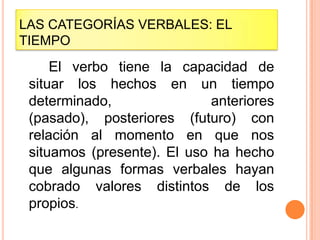 LAS CATEGORÍAS VERBALES: EL
TIEMPO
     El verbo tiene la capacidad de
 situar los hechos en un tiempo
 determinado,                anteriores
 (pasado), posteriores (futuro) con
 relación al momento en que nos
 situamos (presente). El uso ha hecho
 que algunas formas verbales hayan
 cobrado valores distintos de los
 propios.
 