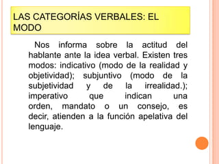 LAS CATEGORÍAS VERBALES: EL
MODO
    Nos informa sobre la actitud del
  hablante ante la idea verbal. Existen tres
  modos: indicativo (modo de la realidad y
  objetividad); subjuntivo (modo de la
  subjetividad   y de       la irrealidad.);
  imperativo      que       indican     una
  orden, mandato o un consejo, es
  decir, atienden a la función apelativa del
  lenguaje.
 
