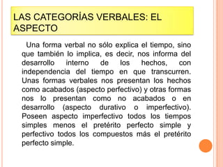 LAS CATEGORÍAS VERBALES: EL
ASPECTO
   Una forma verbal no sólo explica el tiempo, sino
 que también lo implica, es decir, nos informa del
 desarrollo    interno  de   los    hechos,    con
 independencia del tiempo en que transcurren.
 Unas formas verbales nos presentan los hechos
 como acabados (aspecto perfectivo) y otras formas
 nos lo presentan como no acabados o en
 desarrollo (aspecto durativo o imperfectivo).
 Poseen aspecto imperfectivo todos los tiempos
 simples menos el pretérito perfecto simple y
 perfectivo todos los compuestos más el pretérito
 perfecto simple.
 