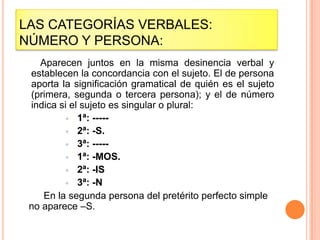 LAS CATEGORÍAS VERBALES:
NÚMERO Y PERSONA:
   Aparecen juntos en la misma desinencia verbal y
 establecen la concordancia con el sujeto. El de persona
 aporta la significación gramatical de quién es el sujeto
 (primera, segunda o tercera persona); y el de número
 indica si el sujeto es singular o plural:
          1ª: -----
          2ª: -S.
          3ª: -----
          1ª: -MOS.
          2ª: -IS
          3ª: -N
    En la segunda persona del pretérito perfecto simple
 no aparece –S.
 
