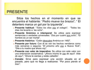 PRESENTE
     Sitúa los hechos en el momento en que se
  encuentra el hablante: “Pedro mueve los brazos”; “ El
  delantero marca un gol por la izquierda”.
     Presente habitual: “Todos los días voy al colegio”; “Todos los
      días me levanto a las ocho”.
     Presente Gnómico o intemporal: Se utiliza para expresar
      sentencias o verdades universales: “Dos por cuatro son ocho”; “El
      hombre es un ser mortal”.
     Presente histórico: “Colón descubre América en 1492”.
     Presente por futuro: Con él se ven los hechos venideros como
      más cercanos o seguros: “El próximo año voy a Nueva York”;
      “Dile a tu madre que ahora voy”.
     Presente con valor de imperativo: Se utiliza con este valor con
      una entonación exclamativa: “¡Ahora mismo te vas de aquí!: Vete
      de aquí”; “Ahora te sientas y estás calladito”.
     Conato: Sirve para expresar una acción situada en el
      pasado, pero que no llega a realizarse: “Por poco pierdo el
      tren”.
 