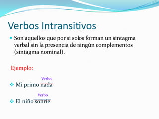 Verbos Intransitivos
 Son aquellos que por si solos forman un sintagma
 verbal sin la presencia de ningún complementos
 (sintagma nominal).

Ejemplo:
            Verbo
 Mi primo nada
           Verbo
 El niño sonríe
 