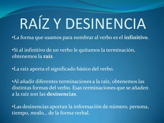 RAÍZ Y DESINENCIA
•La forma que usamos para nombrar al verbo es el infinitivo.

•Si al infinitivo de un verbo le quitamos la terminación,
obtenemos la raíz.

•La raíz aporta el significado básico del verbo.

•Al añadir diferentes terminaciones a la raíz, obtenemos las
distintas formas del verbo. Esas terminaciones que se añaden
a la raíz son las desinencias.

•Las desinencias aportan la información de número, persona,
tiempo, modo… de la forma verbal.
 