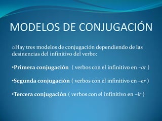 MODELOS DE CONJUGACIÓN
oHay tres modelos de conjugación dependiendo de las
desinencias del infinitivo del verbo:

•Primera conjugación ( verbos con el infinitivo en –ar )

•Segunda conjugación ( verbos con el infinitivo en –er )

•Tercera conjugación ( verbos con el infinitivo en –ir )
 