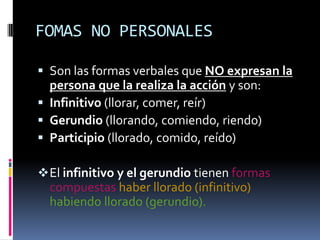 FOMAS NO PERSONALES

 Son las formas verbales que NO expresan la
  persona que la realiza la acción y son:
 Infinitivo (llorar, comer, reír)
 Gerundio (llorando, comiendo, riendo)
 Participio (llorado, comido, reído)

 El infinitivo y el gerundio tienen formas
  compuestas haber llorado (infinitivo)
  habiendo llorado (gerundio).
 