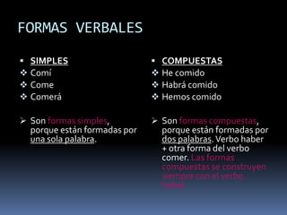 FORMAS VERBALES
 SIMPLES                      COMPUESTAS
 Comí                         He comido
 Come                         Habrá comido
 Comerá                       Hemos comido

 Son formas simples,          Son formas compuestas,
  porque están formadas por     porque están formadas por
  una sola palabra.             dos palabras. Verbo haber
                                + otra forma del verbo
                                comer. Las formas
                                compuestas se construyen
                                siempre con el verbo
                                haber.
 