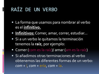RAÍZ DE UN VERBO

 La forma que usamos para nombrar al verbo
    es el infinitivo.
   Infinitivos: Comer, amar, correr, estudiar…
   Si a un verbo le quitamos la terminación
    tenemos la raíz, por ejemplo:
   Comer (com es la raíz)/ amar (am es la raíz)
   Si añadimos otras terminaciones al verbo
    obtenemos las diferentes formas de un verbo:
    com + í, com + ería, com + ía.
 