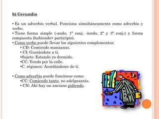 b) Gerundio

• Es un adverbio verbal. Funciona simultáneamente como adverbio y
verbo.
• Tiene forma simple (-ando, 1ª conj; -iendo, 2ª y 3ª conj.) y forma
compuesta (habiendo+ participio).
• Como verbo puede llevar los siguientes complementos:
     • CD: Comiendo manzanas.
     • CI: Gustándote a ti.
     •Sujeto: Estando yo dormido.
     •CC: Yendo por la calle.
     •C. régimen: Acordándome de ti.

• Como adverbio puede funcionar como:
    •CC: Comiendo tanto, no adelgazarás.
    • CN: Ahí hay un anciano pidiendo.
 