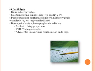 c) Participio
• Es un adjetivo verbal.
• Sólo tiene forma simple: -ado (1ª); -ido (2ª y 3ª).
• Puede presentar morfemas de género, número y grado
(cambiado, -a, -os, -as; cambiadísimo)
• Desempeña las funciones propias del adjetivo:
     • Atributo: Estoy preparado.
     • PVO: Tenlo preparado.
     • Adyacente: Las cortinas cosidas están en la caja.
 