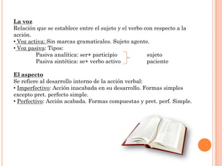 La voz
Relación que se establece entre el sujeto y el verbo con respecto a la
acción.
• Voz activa: Sin marcas gramaticales. Sujeto agente.
• Voz pasiva: Tipos:
         Pasiva analítica: ser+ participio            sujeto
         Pasiva sintética: se+ verbo activo           paciente

El aspecto
Se refiere al desarrollo interno de la acción verbal:
• Imperfectivo: Acción inacabada en su desarrollo. Formas simples
excepto pret. perfecto simple.
• Perfectivo: Acción acabada. Formas compuestas y pret. perf. Simple.
 