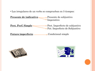 • Las irregulares de un verbo se comprueban en 3 tiempos:

Presente de indicativo          Presente de subjuntivo
                                Imperativo

Pret. Perf. Simple              Pret. Imperfecto de subjuntivo
                                Fut. Imperfecto de Subjuntivo

Futuro imperfecto                Condicional simple
 