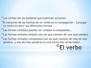 * Los verbos son las palabras que expresan acciones .
* El conjunto de las formas de un verbo es su conjugación . Conjugar
un verbo es decir sus diferentes formas .
* Las formas verbales pueden ser simples o compuestas .
* Las formas verbales simples son las que constan de una sola palabra .
* Las formas verbales compuestas son las que constan de más de una
palabra, y una de esas palabras es una forma del verbo haber .
*