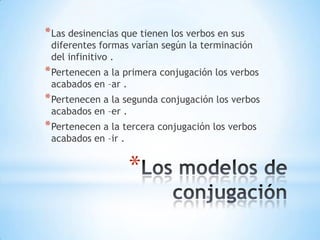* Las desinencias que tienen los verbos en sus
diferentes formas varían según la terminación
del infinitivo .
* Pertenecen a la primera conjugación los verbos
acabados en –ar .
* Pertenecen a la segunda conjugación los verbos
acabados en –er .
* Pertenecen a la tercera conjugación los verbos
acabados en –ir .
*