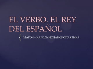 EL VERBO. EL REY
DEL ESPAÑOL
  {   ГЛАГОЛ – КАРОЛЬ ИСПАНСКОГО ЯЗЫКА
 