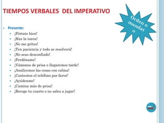 TIEMPOS VERBALES DEL IMPERATIVO
 Presente:
 ¡Pórtate bien!
 ¡Haz la tarea!
 ¡No me grites!
 ¡Ten paciencia y todo se resolverá!
 ¡No seas desconfiado!
 ¡Perdóname!
 ¡Vámonos de prisa o llegaremos tarde!
 ¡Analicemos las cosas con calma!
 ¡Contesten el teléfono por favor!
 ¡Ayúdenme!
 ¡Camina más de prisa!
 ¡Recoge tu cuarto o no sales a jugar!
 
