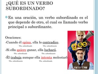 ¿QUÉ ES UN VERBO
SUBORDINADO?
 En una oración, un verbo subordinado es el
que depende de otro, el cual es llamado verbo
principal o subordinante.
Oraciones:
-Cuando él opina, ella lo contradice.
Vbo. subordinado Vbo. subordinante
-Si ella quiere ganar, ella luchará.
Vbo. subordinado Vbo. subordinante
-Él trabaja aunque ella intenta molestarlo.
Vbo. subordinante Vbo. subordinado
13
 