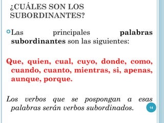 ¿CUÁLES SON LOS
SUBORDINANTES?
Las principales palabras
subordinantes son las siguientes:
Que, quien, cual, cuyo, donde, como,
cuando, cuanto, mientras, si, apenas,
aunque, porque.
Los verbos que se pospongan a esas
palabras serán verbos subordinados. 14
 