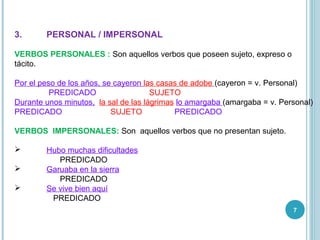 7
3. PERSONAL / IMPERSONAL
VERBOS PERSONALES : Son aquellos verbos que poseen sujeto, expreso o
tácito.
Por el peso de los años, se cayeron las casas de adobe (cayeron = v. Personal)
PREDICADO SUJETO
Durante unos minutos, la sal de las lágrimas lo amargaba (amargaba = v. Personal)
PREDICADO SUJETO PREDICADO
VERBOS IMPERSONALES: Son aquellos verbos que no presentan sujeto.
 Hubo muchas dificultades
PREDICADO
 Garuaba en la sierra
PREDICADO
 Se vive bien aquí
PREDICADO
 