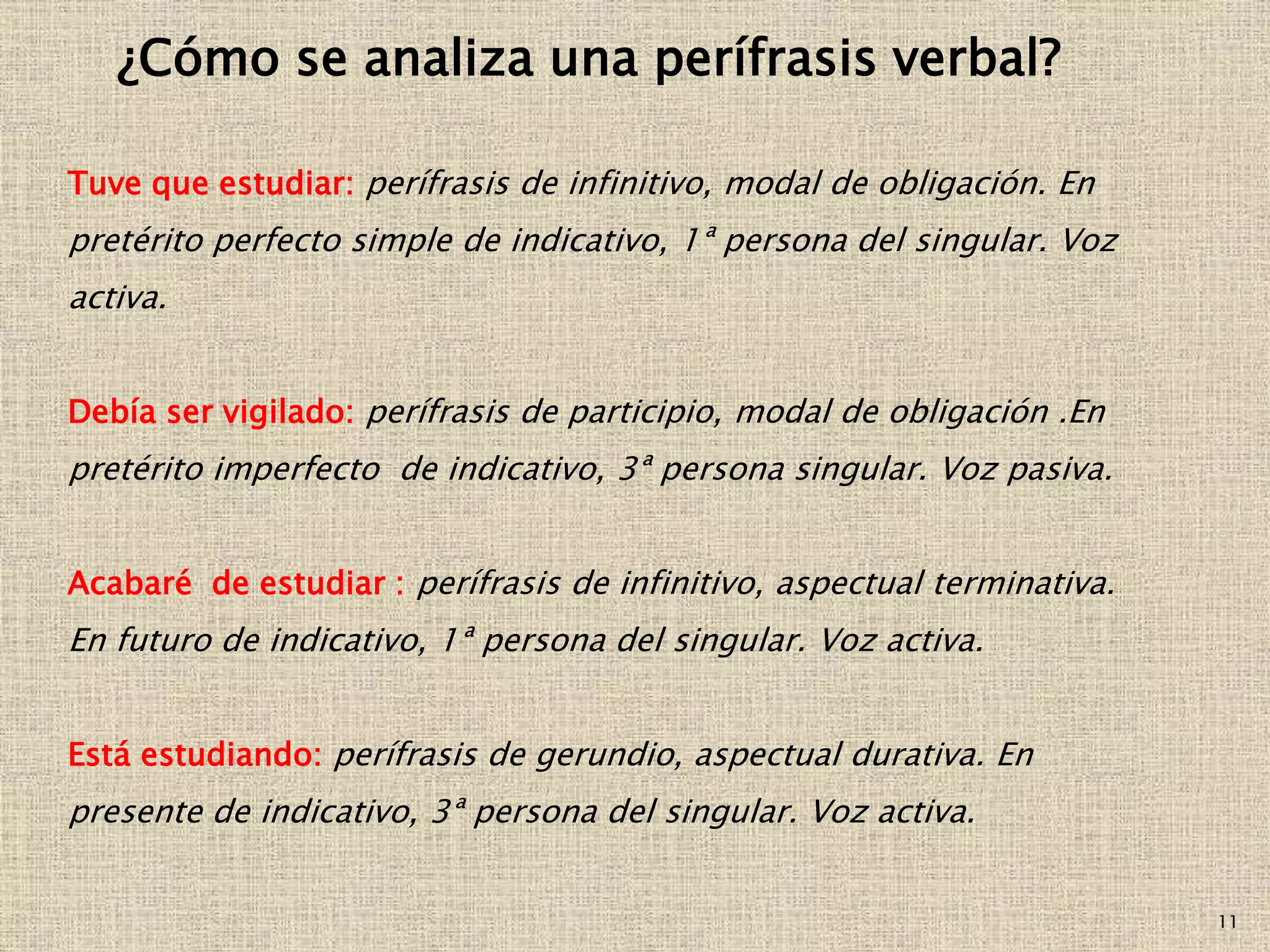 11
¿Cómo se analiza una perífrasis verbal?
Tuve que estudiar: perífrasis de infinitivo, modal de obligación. En
pretérito perfecto simple de indicativo, 1ª persona del singular. Voz
activa.
Debía ser vigilado: perífrasis de participio, modal de obligación .En
pretérito imperfecto de indicativo, 3ª persona singular. Voz pasiva.
Acabaré de estudiar : perífrasis de infinitivo, aspectual terminativa.
En futuro de indicativo, 1ª persona del singular. Voz activa.
Está estudiando: perífrasis de gerundio, aspectual durativa. En
presente de indicativo, 3ª persona del singular. Voz activa.
 
