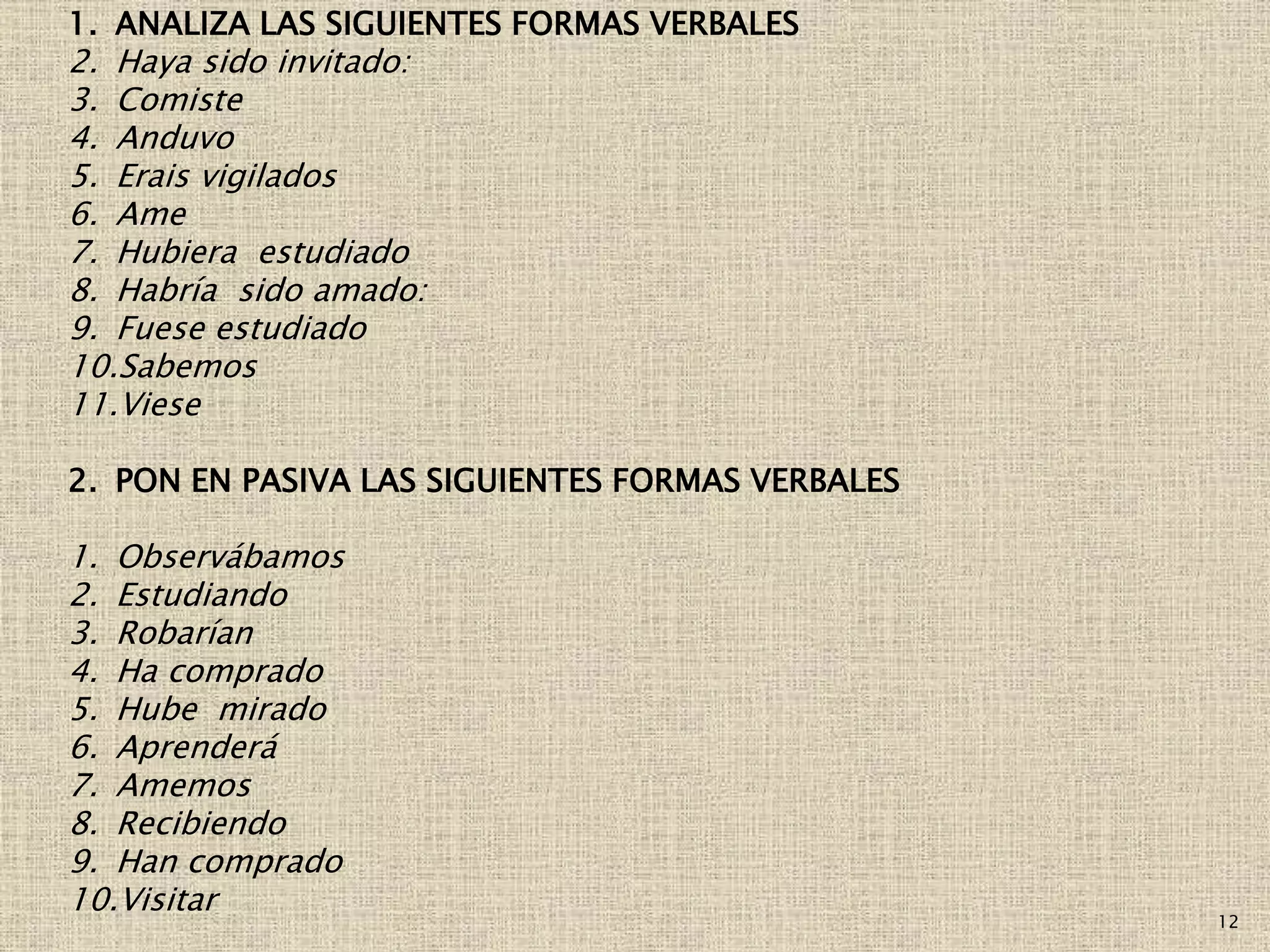12
1. ANALIZA LAS SIGUIENTES FORMAS VERBALES
2. Haya sido invitado:
3. Comiste
4. Anduvo
5. Erais vigilados
6. Ame
7. Hubiera estudiado
8. Habría sido amado:
9. Fuese estudiado
10.Sabemos
11.Viese
2. PON EN PASIVA LAS SIGUIENTES FORMAS VERBALES
1. Observábamos
2. Estudiando
3. Robarían
4. Ha comprado
5. Hube mirado
6. Aprenderá
7. Amemos
8. Recibiendo
9. Han comprado
10.Visitar
 