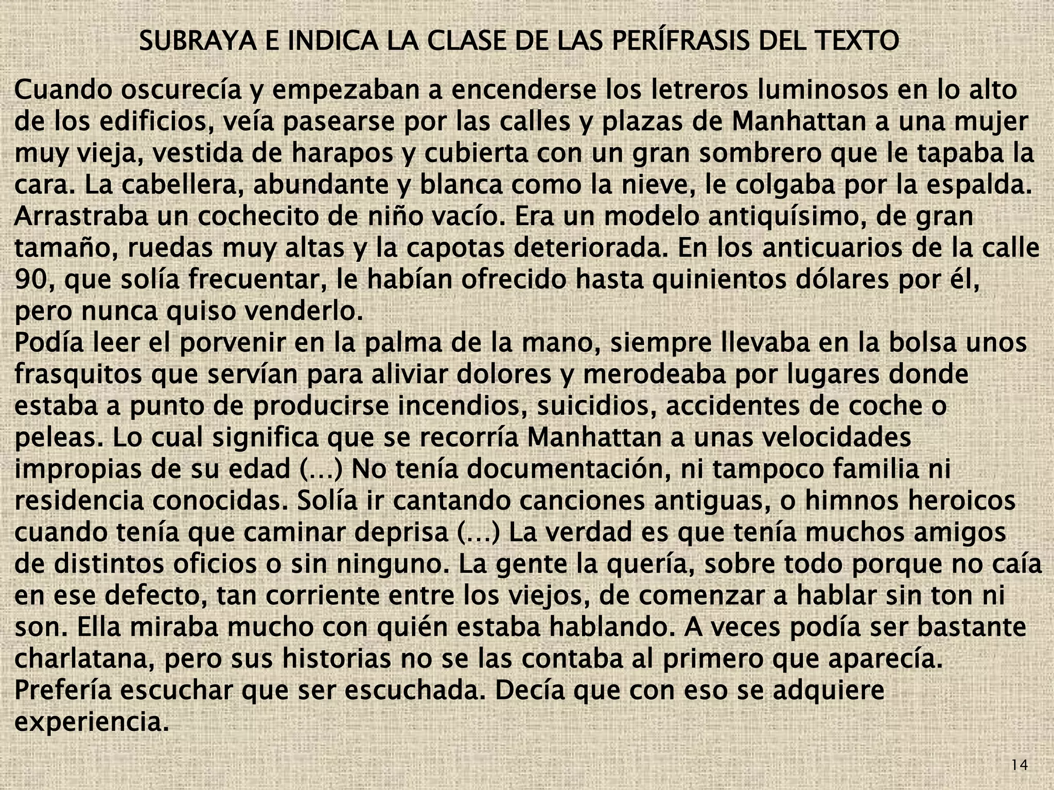14
Cuando oscurecía y empezaban a encenderse los letreros luminosos en lo alto
de los edificios, veía pasearse por las calles y plazas de Manhattan a una mujer
muy vieja, vestida de harapos y cubierta con un gran sombrero que le tapaba la
cara. La cabellera, abundante y blanca como la nieve, le colgaba por la espalda.
Arrastraba un cochecito de niño vacío. Era un modelo antiquísimo, de gran
tamaño, ruedas muy altas y la capotas deteriorada. En los anticuarios de la calle
90, que solía frecuentar, le habían ofrecido hasta quinientos dólares por él,
pero nunca quiso venderlo.
Podía leer el porvenir en la palma de la mano, siempre llevaba en la bolsa unos
frasquitos que servían para aliviar dolores y merodeaba por lugares donde
estaba a punto de producirse incendios, suicidios, accidentes de coche o
peleas. Lo cual significa que se recorría Manhattan a unas velocidades
impropias de su edad (…) No tenía documentación, ni tampoco familia ni
residencia conocidas. Solía ir cantando canciones antiguas, o himnos heroicos
cuando tenía que caminar deprisa (…) La verdad es que tenía muchos amigos
de distintos oficios o sin ninguno. La gente la quería, sobre todo porque no caía
en ese defecto, tan corriente entre los viejos, de comenzar a hablar sin ton ni
son. Ella miraba mucho con quién estaba hablando. A veces podía ser bastante
charlatana, pero sus historias no se las contaba al primero que aparecía.
Prefería escuchar que ser escuchada. Decía que con eso se adquiere
experiencia.
SUBRAYA E INDICA LA CLASE DE LAS PERÍFRASIS DEL TEXTO
 